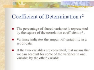 Coefficient of Determination r2
 The percentage of shared variance is represented
by the square of the correlation coefficient, r2 .
 Variance indicates the amount of variability in a
set of data.
 If the two variables are correlated, that means that
we can account for some of the variance in one
variable by the other variable.
 