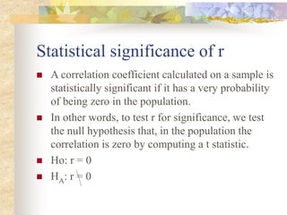 Statistical significance of r
 A correlation coefficient calculated on a sample is
statistically significant if it has a very probability
of being zero in the population.
 In other words, to test r for significance, we test
the null hypothesis that, in the population the
correlation is zero by computing a t statistic.
 Ho: r = 0
 HA: r = 0
 
