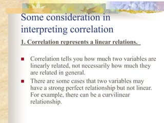 Some consideration in
interpreting correlation
1. Correlation represents a linear relations.
 Correlation tells you how much two variables are
linearly related, not necessarily how much they
are related in general.
 There are some cases that two variables may
have a strong perfect relationship but not linear.
For example, there can be a curvilinear
relationship.
 