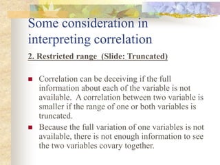 Some consideration in
interpreting correlation
2. Restricted range (Slide: Truncated)
 Correlation can be deceiving if the full
information about each of the variable is not
available. A correlation between two variable is
smaller if the range of one or both variables is
truncated.
 Because the full variation of one variables is not
available, there is not enough information to see
the two variables covary together.
 