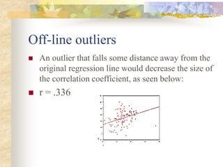 Off-line outliers
 An outlier that falls some distance away from the
original regression line would decrease the size of
the correlation coefficient, as seen below:
 r = .336
 