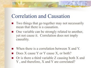 Correlation and Causation
 Two things that go together may not necessarily
mean that there is a causation.
 One variable can be strongly related to another,
yet not cause it. Correlation does not imply
causality.
 When there is a correlation between X and Y.
 Does X cause Y or Y cause X, or both?
 Or is there a third variable Z causing both X and
Y , and therefore, X and Y are correlated?
 