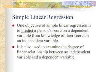 Simple Linear Regression
 One objective of simple linear regression is
to predict a person’s score on a dependent
variable from knowledge of their score on
an independent variable.
 It is also used to examine the degree of
linear relationship between an independent
variable and a dependent variable.
 
