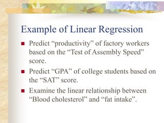 Example of Linear Regression
 Predict “productivity” of factory workers
based on the “Test of Assembly Speed”
score.
 Predict “GPA” of college students based on
the “SAT” score.
 Examine the linear relationship between
“Blood cholesterol” and “fat intake”.
 