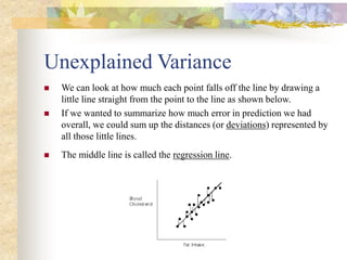 Unexplained Variance
 We can look at how much each point falls off the line by drawing a
little line straight from the point to the line as shown below.
 If we wanted to summarize how much error in prediction we had
overall, we could sum up the distances (or deviations) represented by
all those little lines.
 The middle line is called the regression line.
 