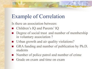 Example of Correlation
Is there an association between:
 Children’s IQ and Parents’ IQ
 Degree of social trust and number of membership
in voluntary association ?
 Urban growth and air quality violations?
 GRA funding and number of publication by Ph.D.
students
 Number of police patrol and number of crime
 Grade on exam and time on exam
 