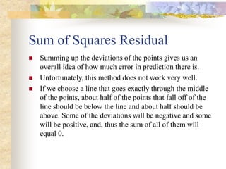 Sum of Squares Residual
 Summing up the deviations of the points gives us an
overall idea of how much error in prediction there is.
 Unfortunately, this method does not work very well.
 If we choose a line that goes exactly through the middle
of the points, about half of the points that fall off of the
line should be below the line and about half should be
above. Some of the deviations will be negative and some
will be positive, and, thus the sum of all of them will
equal 0.
 