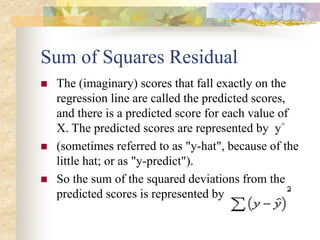 Sum of Squares Residual
 The (imaginary) scores that fall exactly on the
regression line are called the predicted scores,
and there is a predicted score for each value of
X. The predicted scores are represented by y^
 (sometimes referred to as "y-hat", because of the
little hat; or as "y-predict").
 So the sum of the squared deviations from the
predicted scores is represented by
 
