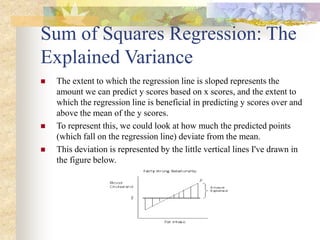 Sum of Squares Regression: The
Explained Variance
 The extent to which the regression line is sloped represents the
amount we can predict y scores based on x scores, and the extent to
which the regression line is beneficial in predicting y scores over and
above the mean of the y scores.
 To represent this, we could look at how much the predicted points
(which fall on the regression line) deviate from the mean.
 This deviation is represented by the little vertical lines I've drawn in
the figure below.
 
