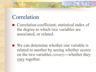 Correlation
 Correlation coefficient: statistical index of
the degree to which two variables are
associated, or related.
 We can determine whether one variable is
related to another by seeing whether scores
on the two variables covary---whether they
vary together.
 
