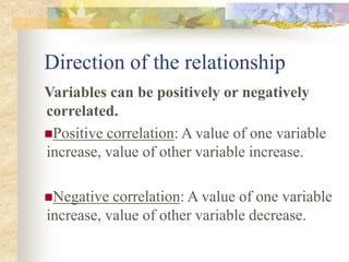 Direction of the relationship
Variables can be positively or negatively
correlated.
Positive correlation: A value of one variable
increase, value of other variable increase.
Negative correlation: A value of one variable
increase, value of other variable decrease.
 