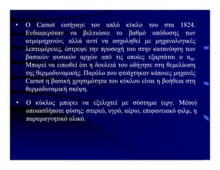 • Ο Carnot εισήγαγε τον απλό κύκλο του στα 1824.
Ενδιαφερόταν να βελτιώσει το βαθμό απόδοσης των
ατμομηχανών, αλλά αντί να ασχοληθεί με μηχανολογικές
λεπτομέρειες, έστρεψε την προσοχή του στην κατανόηση των
βασικών φυσικών αρχών από τις οποίες εξαρτάται ο nth.
Μπορεί να ειπωθεί ότι η δουλειά του οδήγησε στη θεμελίωση
της θερμοδυναμικής. Παρόλο που φτιάχτηκαν κάποιες μηχανές
Carnot η βασική χρησιμότητα του κύκλου είναι η βοήθεια στη
θερμοδυναμική σκέψη.
• Ο κύκλος μπορει να εξελιχτεί με σύστημα (εργ. Μέσο)
οποιασδήποτε φύσης: στερεό, υγρό, αέριο, επιφανειακό φιλμ, η
παραμαγνητικό υλικό.
 