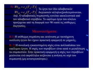 Α)







)
(
)
(
41
23
T
T
c
Wt
T
T
c
Wt
o
p
o
p
Τα έργα των δύο αδιαβατικών
διεργασιών αλληλοεξουδετερώνονται.
Δηλ. Ο αδιαβατικός συμπιεστής κινείται αποκλειστικά από
τον αδιαβατικό στρόβιλο. Το ωφέλιμο έργο του κύκλου
προέρχεται από τη διαφορά των Wt κατά τις ισόθερμες
διεργασίες.
Β.1) Η ισόθερμη συμπίεση και εκτόνωση με ταυτόχρονη
εκτέλεση έργου δεν έχουν πρακτική εφαρμογή σε μηχανές.
Μειονεκτήματα:
Β. 2) Η συνολική εγκατεστημένη ισχύς είναι πολλαπλάσια του
ωφέλιμου έργου. Η ισχύς των στροβίλων είναι κατά τι μεγαλύτερη
τω συμπιεστών. Στην πρακτική εφαρμογή η ισχύς των στροβίλων
μειώνεται ενώ παράλληλα αυξάνεται η ανάγκη σε ισχύ του
συμπιεστή (μη αντιστρεπτότητα.)
 