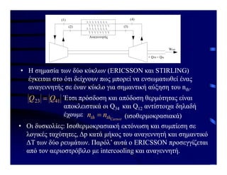 Ισοθερμοκρασιακός Ισοθερμοκρασιακός
Αναγεννητής
(1)
(2) (3)
(4)
+ Q34 = Qin
Wnet
• Η σημασία των δύο κύκλων (ERICSSON και STIRLING)
έγκειται στο ότι δείχνουν πως μπορεί να ενσωματωθεί ένας
αναγεννητής σε έναν κύκλο για σημαντική αύξηση του nth.
41
23 Q
Q  Έτσι πρόσδοση και απόδοση θερμότητας είναι
αποκλειστικά οι Q34 και Q12 αντίστοιχα δηλαδή
έχουμε
Carnot
th
th n
n  (ισοθερμοκρασιακά)
• Οι δυσκολίες: Ισοθερμοκρασιακή εκτόνωση και συμπίεση σε
λογικές ταχύτητες, Δp κατά μήκος του αναγεννητή και σημαντικό
ΔT των δύο ρευμάτων. Παρόλ’ αυτά ο ERICSSON προσεγγίζεται
από τον αεριοστρόβιλο με intercooling και αναγεννητή.
 
