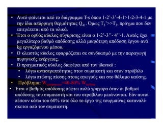 • Αυτό φαίνεται από το διάγραμμα Τ-s όπου 1-2’-3’-4-1>1-2-3-4-1 με
την ίδια απόρριψη θερμότητας Q41. Όμως Τ3’>>Τ3, πράγμα που δεν
επιτρέπεται από τα υλικά.
• Έτσι ο ορθός κύκλος σύγκρισης είναι ο 1-2’-3’’- 4’’-1. Αυτός έχει
μεγαλύτερο βαθμό απόδοσης αλλά μικρότερη απόδοση έργου ανά
kg εργαζόμενου μέσου.
• Ο κλειστός κύκλος εφαρμόζεται σε συνδυασμό με την παραγωγή
πυρηνικής ενέργειας.
• Ο πραγματικός κύκλος διαφέρει από τον ιδανικό :
• λόγω αντιστρεπτότητας στον συμπιεστή και στον στρόβιλο
• λόγω πτώσης πίεσης στους αγωγούς και στο θάλαμο καύσης.
• Πρόβλημα: Wcompressor=40-80% Wturbine
• Έτσι ο βαθμός απόδοσης πέφτει πολύ γρήγορα όταν οι βαθμοί
απόδοσης του συμπιεστή και του στροβίλου μειώνονται. Εάν αυτοί
πέσουν κάτω του 60% τότε όλο το έργο της τουρμπίνας καταναλί-
σκεται από τον συμπιεστή.
 