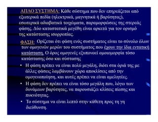 ΑΠΛΟ ΣΥΣΤΗΜΑ: Κάθε σύστημα που δεν επηρεάζεται από
εξωτερικά πεδία (ηλεκτρικά, μαγνητικά ή βαρύτητας),
εσωτερικά αδιαβατικά τοιχώματα, παραμορφώσεις της στερεάς
φάσης. Δύο καταστατικά μεγέθη είναι αρκετά για τον ορισμό
της κατάστασης ισορροπίας.
ΦΑΣΗ: Ορίζεται ότι φάση ενός συστήματος είναι το σύνολο όλων
των ομογενών μερών του συστήματος που έχουν την ίδια εντατική
κατάσταση. Ο όρος ομογενές εξυπoνοεί ομοιομορφία τόσο
κατάστασης όσο και σύστασης
• Η φάση πρέπει να είναι πολύ μεγάλη, διότι στα όριά της με
άλλες φάσεις λαμβάνουν χώρα αποκλίσεις από την
ομογενοποίηση, και αυτές πρέπει να είναι αμελητέες.
• Η φάση δεν πρέπει να είναι τόσο μεγάλη που, λόγω των
δυνάμεων βαρύτητας, να παρουσιάζει κλίσεις πίεσης και
πυκνότητας.
• Το σύστημα να είναι λεπτό στην κάθετη προς τη γη
διεύθυνση.
 