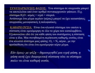 Ένα σύστημα σε ισορροπία μπορεί
να αποτελείται από έναν αριθμό συνυπαρχουσών φάσεων. Π.χ.
σύστημα H2O : ατμός + υγρό + στερεό.
Αντίστοιχα ένα μίγμα αερίων (αέρας) μπορεί να έχει καταστάσεις
ισορροπίας μoνοφασικές ή πολυφασικές.
ΣΥΝΥΠΑΡΧΟΥΣΕΣ ΦΑΣΕΙΣ:
ΚΑΘΑΡΗ ΟΥΣΙΑ: Είναι ένα κλειστό σύστημα του οποίου η
σύσταση είναι ομοιόμορφη σε όλο το χώρο που καταλαμβάνει.
Εξυπονoείται εδώ ότι για κάθε φάση του συστήματος η σύσταση
είναι η ίδια. Μια συνηθισμένη περίπτωση καθαρής ουσίας είναι
ένα κλειστό σύστημα μιας φάσης: Ο2 + Ν2 αέρια , με την
προϋπόθεση ότι είναι ένα ομοιόμορφο αέριο μίγμα.
Εάν όμως- με ψύξη – δημιουργηθεί μια υγρή φάση, η
φάση αυτή έχει διαφορετική σύσταση τότε το σύστημα
παύει να είναι καθαρή ουσία.
 