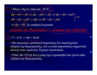 • Πάγος 1kg σε 1atm και –18 οC:
dh
dq
pdv
du
dh
vdp
pdv
du
dh
pdv
du
dq
du
pdv
dq
du
dw
dq




















Σε ισοβαρή διεργασία
μέτρηση της θερμότητας = μέτρηση της ενθαλπίας
• Τ = 0 οC =>Δh = 36 kJ.
• Με περαιτέρω πρόσδοση θερμότητας δεν παρατηρείται
αύξηση της θερμοκρασίας, ενώ η ουσία παρουσιάζει σημαντική
αλλαγή στην εμφάνιση. Έχουμε υγροποίηση.
• Όταν Δh=332 kJ όλη η μάζα έχει υγροποιηθεί και ξεκινά πάλι
αύξηση της θερμοκρασίας.
 