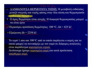 • ΛΑΝΘΑΝΟΥΣΑ ΘΕΡΜΟΤΗΤΑ ΤΗΞΗΣ: Η μεταβολή ενθαλπίας
μεταξύ στερεάς και υγρής φάσης στην ίδια πίεση και θερμοκρασία
(ενθαλπία τήξης).
• Ο όρος θερμότητα είναι ατυχής. Η διαφορά θερμοκρασίας μπορεί
να είναι έργο
• Περαιτέρω πρόσδοση θερμότητας: 100 οC, Δh = 425 kJ
• Εξαέρωση Δh = 2258 kJ
Το υγρό 1 atm και 100 οC από το οποίο παράγεται ο ατμός και το
οποίο μπορεί να συνυπάρξει με τον ατμό σε διάφορες αναλογίες
είναι παράδειγμα κορεσμένου υγρού.
Αντίστοιχα έχουμε κορεσμένο ατμό και κατά προέκταση
υπέρθερμο ατμό.
 