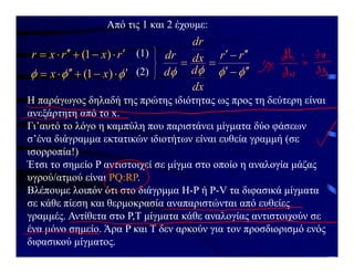Από τις 1 και 2 έχουμε:
r
x
r
x
r 






 )
1
( (1)


 






 )
1
( x
x (2) 


 









r
r
dx
d
dx
dr
d
dr
Η παράγωγος δηλαδή της πρώτης ιδιότητας ως προς τη δεύτερη είναι
ανεξάρτητη από το x.
Γι’αυτό το λόγο η καμπύλη που παριστάνει μίγματα δύο φάσεων
σ’ένα διάγραμμα εκτατικών ιδιοτήτων είναι ευθεία γραμμή (σε
ισορροπία!)
Έτσι το σημείο P αντιστοιχεί σε μίγμα στο οποίο η αναλογία μάζας
υγρού/ατμού είναι PQ:RP.
Βλέπουμε λοιπόν ότι στο διάγρμμα H-P ή P-V τα διφασικά μίγματα
σε κάθε πίεση και θερμοκρασία αναπαριστώνται από ευθείες
γραμμές. Αντίθετα στο P,T μίγματα κάθε αναλογίας αντιστοιχούν σε
ένα μόνο σημείο. Άρα P και T δεν αρκούν για τον προσδιορισμό ενός
διφασικού μίγματος.
 
