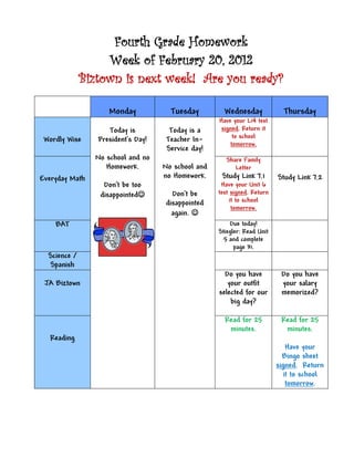 Fourth Grade Homework
                   Week of February 20, 2012
              Biztown is next week! Are you ready?

                    Monday            Tuesday         Wednesday             Thursday
                                                    Have your L14 test
                    Today is          Today is a     signed. Return it
 Wordly Wise     President’s Day!    Teacher In-         to school
                                                        tomorrow.
                                     Service day!
                No school and no                       Share Family
                   Homework.        No school and         Letter
Everyday Math                       no Homework.     Study Link 7.1       Study Link 7.2
                  Don’t be too                       Have your Unit 6
                 disappointed        Don’t be      test signed. Return
                                    disappointed         it to school
                                                          tomorrow.
                                      again. 
    BAT                                                 Due today!
                                                    Stiegler: Read Unit
                                                      5 and complete
                                                          page 31.
  Science /
   Spanish
                                                      Do you have          Do you have
 JA Biztown                                            your outfit         your salary
                                                    selected for our       memorized?
                                                        big day?

                                                      Read for 25          Read for 25
                                                       minutes.             minutes.
   Reading
                                                                             Have your
                                                                            Bingo sheet
                                                                          signed. Return
                                                                            it to school
                                                                             tomorrow.
 