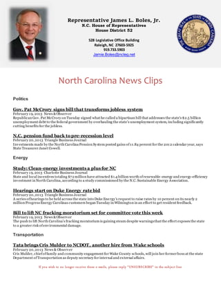 Representative James L. Boles, Jr.
N.C. House of Representatives
House District 52
528 Legislative Office Building
Raleigh, NC 27603-5925
919.733.5903
Jamie.Boles@ncleg.net
North Carolina News Clips
Politics
Gov. Pat McCrory signs bill that transforms jobless system
February 19, 2013 News &Observer
Republican Gov.Pat McCrory on Tuesday signed what he called a bipartisan bill that addresses the state’s $2.5 billion
unemployment debt to the federal government by overhauling the state’s unemployment system, including significantly
cutting benefits for the jobless.
N.C. pension fund back to pre-recession level
February 20,2013 Triangle Business Journal
Investments made by the North Carolina Pension System posted gains of11.84 percent for the 201 2 calendar year, says
State Treasurer Janet Cowell.
Energy
Study: Clean-energy investments a plus for NC
February 19, 2013 Charlotte Business Journal
State and local incentives totaling $72million have attracted $1.4 billion worth ofrenewable -energy and energy-efficiency
investment in North Carolina, according to a study commissioned by the N.C. Sustainable Energy Association.
Hearings start on Duke Energy rate bid
February 20,2013 Triangle Business Journal
A series ofhearings to be held across the state into Duke Energy's request to raise rates by 10 percent on its nearly 2
million Progress Energy Carolinas customers began Tuesday in Wilmington in an effort to get resident feedback.
Bill to lift NC fracking moratorium set for committee vote this week
February 19, 2013 News &Observer
The push to lift North Carolina’s fracking moratorium is gaining steam despite warningsthat the effort exposes the state
to a greater risk ofenvironmental damage.
Transportation
Tata brings Cris Mulder to NCDOT, another hire from Wake schools
February 20,2013 News & Observer
Cris Mulder, chiefoffamily and community engagement for Wake County schools, will join her formerboss at the state
Department ofTransportation as deputy secretary for internal and external affairs.
If you wish to no longer receive these e-mails, please reply “UNSUBSCRIBE” in the subject line
 