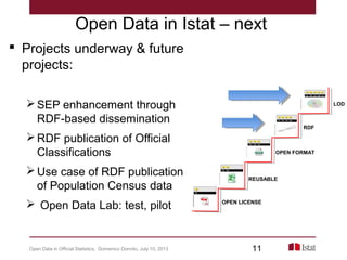 Open Data in Istat – next
 Projects underway & future
projects:
SEP enhancement through
RDF-based dissemination
RDF publication of Official
Classifications
Use case of RDF publication
of Population Census data
 Open Data Lab: test, pilot OPEN LICENSE
REUSABLE
OPEN FORMAT
RDF
LOD
Open Data in Official Statistics, Domenico Donvito, July 10, 2013 11
 