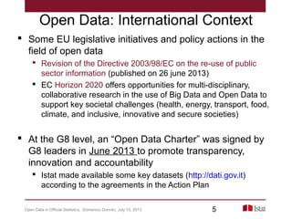 Open Data: International Context
 Some EU legislative initiatives and policy actions in the
field of open data
 Revision of the Directive 2003/98/EC on the re-use of public
sector information (published on 26 june 2013)
 EC Horizon 2020 offers opportunities for multi-disciplinary,
collaborative research in the use of Big Data and Open Data to
support key societal challenges (health, energy, transport, food,
climate, and inclusive, innovative and secure societies)
 At the G8 level, an “Open Data Charter” was signed by
G8 leaders in June 2013 to promote transparency,
innovation and accountability
 Istat made available some key datasets (http://dati.gov.it)
according to the agreements in the Action Plan
Open Data in Official Statistics, Domenico Donvito, July 10, 2013 5
 