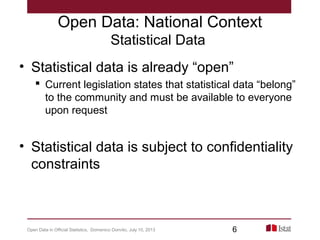 Open Data: National Context
Statistical Data
• Statistical data is already “open”
 Current legislation states that statistical data “belong”
to the community and must be available to everyone
upon request
• Statistical data is subject to confidentiality
constraints
Open Data in Official Statistics, Domenico Donvito, July 10, 2013 6
 