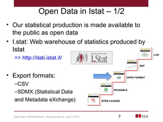 Open Data in Istat – 1/2
• Our statistical production is made available to
the public as open data
• I.stat: Web warehouse of statistics produced by
Istat
=> http://dati.istat.it/
• Export formats:
–CSV
–SDMX (Statistical Data
and Metadata eXchange) OPEN LICENSE
REUSABLE
OPEN FORMAT
RDF
LOD
Open Data in Official Statistics, Domenico Donvito, July 10, 2013 7
 