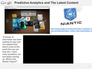 Google Confidential and Proprietary 2525
Predictive Analytics and The Latest Content
“A stream of
information has been
making it's way over.
I've realized that
there's more to this
world than we can
truly see. I have
many questions, but
one keeps coming
up: What is the
Niantic Project?”
http://www.google.com/+NianticProject Facebook: ht
ook.com/NianticProject Twitter: http://www.twitter.com
t
 