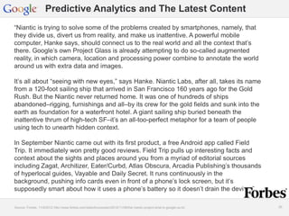 Google Confidential and Proprietary 2626
Predictive Analytics and The Latest Content
“Niantic is trying to solve some of the problems created by smartphones, namely, that
they divide us, divert us from reality, and make us inattentive. A powerful mobile
computer, Hanke says, should connect us to the real world and all the context that’s
there. Google’s own Project Glass is already attempting to do so-called augmented
reality, in which camera, location and processing power combine to annotate the world
around us with extra data and images.
It’s all about “seeing with new eyes,” says Hanke. Niantic Labs, after all, takes its name
from a 120-foot sailing ship that arrived in San Francisco 160 years ago for the Gold
Rush. But the Niantic never returned home. It was one of hundreds of ships
abandoned–rigging, furnishings and all–by its crew for the gold fields and sunk into the
earth as foundation for a waterfront hotel. A giant sailing ship buried beneath the
inattentive thrum of high-tech SF–it’s an all-too-perfect metaphor for a team of people
using tech to unearth hidden context.
In September Niantic came out with its first product, a free Android app called Field
Trip. It immediately won pretty good reviews. Field Trip pulls up interesting facts and
context about the sights and places around you from a myriad of editorial sources
including Zagat, Architizer, Eater/Curbd, Atlas Obscura, Arcadia Publishing’s thousands
of hyperlocal guides, Vayable and Daily Secret. It runs continuously in the
background, pushing info cards even in front of a phone’s lock screen, but it’s
supposedly smart about how it uses a phone’s battery so it doesn’t drain the device.”
Source: Forbes, 11/8/2012 http://www.forbes.com/sites/bruceupbin/2012/11/08/the-niantic-project-what-is-google-up-to/
 