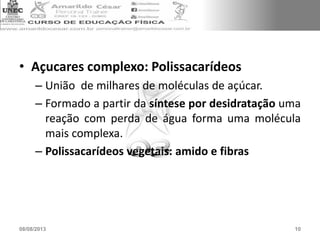 • Açucares complexo: Polissacarídeos
– União de milhares de moléculas de açúcar.
– Formado a partir da síntese por desidratação uma
reação com perda de água forma uma molécula
mais complexa.
– Polissacarídeos vegetais: amido e fibras
08/08/2013 10
 