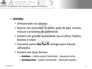 – Amido:
• Armazenado nas plantas
• Ocorre nas sementes → milho, grão do pão, cereais,
massas e produtos de pastelarias
• Existem em grande quantidade nas ervilhas, feijões,
batatas e raízes
• Funciona como reserva de energia para futuras
utilizações
• Existem em duas formas:
– Amilose – cadeia espiral helicoidal – absorção lenta -
– Amilopectina – cadeia ramificada – absorção rápida –
08/08/2013 12
 