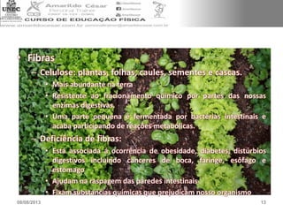 • Fibras
– Celulose: plantas, folhas, caules, sementes e cascas.
• Mais abundante na terra
• Resistente ao fracionamento químico por partes das nossas
enzimas digestivas.
• Uma parte pequena é fermentada por bactérias intestinais e
acaba participando de reações metabólicas.
– Deficiência de fibras:
• Está associada á ocorrência de obesidade, diabetes, distúrbios
digestivos incluindo canceres de boca, faringe, esôfago e
estomago
• Ajudam na raspagem das paredes intestinais
• Fixam substancias químicas que prejudicam nosso organismo
08/08/2013 13
 