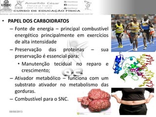 • PAPEL DOS CARBOIDRATOS
– Fonte de energia – principal combustível
energético principalmente em exercícios
de alta intensidade
– Preservação das proteínas – sua
preservação é essencial para:
• Manutenção tecidual no reparo e
crescimento;
– Ativador metabólico – funciona com um
substrato ativador no metabolismo das
gorduras.
– Combustível para o SNC.
08/08/2013 16
 