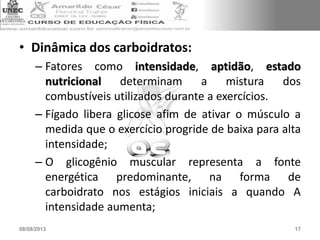 • Dinâmica dos carboidratos:
– Fatores como intensidade, aptidão, estado
nutricional determinam a mistura dos
combustíveis utilizados durante a exercícios.
– Fígado libera glicose afim de ativar o músculo a
medida que o exercício progride de baixa para alta
intensidade;
– O glicogênio muscular representa a fonte
energética predominante, na forma de
carboidrato nos estágios iniciais a quando A
intensidade aumenta;
08/08/2013 17
 