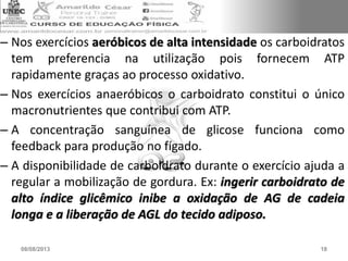 – Nos exercícios aeróbicos de alta intensidade os carboidratos
tem preferencia na utilização pois fornecem ATP
rapidamente graças ao processo oxidativo.
– Nos exercícios anaeróbicos o carboidrato constitui o único
macronutrientes que contribui com ATP.
– A concentração sanguínea de glicose funciona como
feedback para produção no fígado.
– A disponibilidade de carboidrato durante o exercício ajuda a
regular a mobilização de gordura. Ex: ingerir carboidrato de
alto índice glicêmico inibe a oxidação de AG de cadeia
longa e a liberação de AGL do tecido adiposo.
08/08/2013 18
 