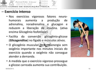 – Exercício intenso
• Nos exercícios vigorosos fatores neuro-
humorais aumenta a produção de
adrenalina, noradrenalina e glucagon e
reduzem a liberação de insulina. (ativa
enzima Glicogênio fosfotilase)
• Facilita da conversão glicogênio-glicose
(Glicogenólise) no fígado e músculos ativos.
• O glicogênio muscular fornece energia sem
oxigênio importante nos minutos iniciais do
exercício quando o oxigênio não consegue
atender a demanda.
• A medida que o exercício vigoroso prossegue
a glicose carreada aumenta sua contribuição.
08/08/2013 19
 