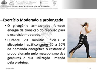 –Exercício Moderado e prolongado
• O glicogênio armazenado fornece
energia da transição do repouso para
o exercício moderado.
• Durante 20 minutos iniciais o
glicogênio hepático supre 40 a 50%
da demanda energética o restante é
proporcionado pelo metabolismo das
gorduras e sua utilização limitada
pela proteína.
08/08/2013 21
 