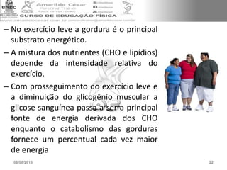 – No exercício leve a gordura é o principal
substrato energético.
– A mistura dos nutrientes (CHO e lipídios)
depende da intensidade relativa do
exercício.
– Com prosseguimento do exercício leve e
a diminuição do glicogênio muscular a
glicose sanguínea passa a ser a principal
fonte de energia derivada dos CHO
enquanto o catabolismo das gorduras
fornece um percentual cada vez maior
de energia
08/08/2013 22
 