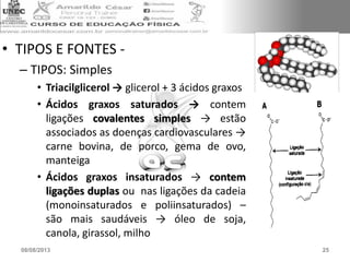 • TIPOS E FONTES -
– TIPOS: Simples
• Triacilglicerol → glicerol + 3 ácidos graxos
• Ácidos graxos saturados → contem
ligações covalentes simples → estão
associados as doenças cardiovasculares →
carne bovina, de porco, gema de ovo,
manteiga
• Ácidos graxos insaturados → contem
ligações duplas ou nas ligações da cadeia
(monoinsaturados e poliinsaturados) –
são mais saudáveis → óleo de soja,
canola, girassol, milho
08/08/2013 25
 
