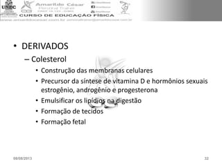 • DERIVADOS
– Colesterol
• Construção das membranas celulares
• Precursor da síntese de vitamina D e hormônios sexuais
estrogênio, androgênio e progesterona
• Emulsificar os lipídios na digestão
• Formação de tecidos
• Formação fetal
08/08/2013 32
 