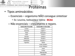 Proteínas
• Tipos aminoácidos:
– Essenciais – organismo NÃO consegue sintetizar
• Ex: Leucina, Isoleucina e Valina - BCAA
– Não essenciais – crescimento e reparo.
 