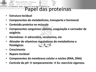 Papel das proteínas
• Estrutura tecidual
• Componentes do metabolismo, transporte e hormonal
• Conteúdo proteico no músculo
• Componentes sanguíneo: plasma, coagulação e carreador de
oxigênio.
• Hormônios → adrenalina, serotonina, etc
• Ativador de vitaminas reguladoras do metabolismo e
fisiológicos
• Crescimento
• Reparo tecidual
• Componentes da membrana celular e núcleo (RNA, DNA)
• Controle do pH → tamponamento → Ex: exercício vigoroso.
 