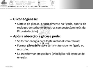 – Gliconeogênese:
• Síntese de glicose, principalmente no fígado, apartir de
resíduos de carbono de outros compostos(aminoácido,
Piruvato lactato)
– Após a absorção a glicose pode:
• Se tornar energia para fonte metabolismo celular;
• Formar glicogênio para ser armazenado no fígado ou
musculo;
• Se transformar em gordura (triacilglicerol) estoque de
energia.
08/08/2013 7
 