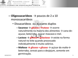 – Oligossacarídeos → poucos de 2 a 10
monossacarídeos
• Dissacarídeos ou açucares duplos
– Sacarose → glicose + frutose → ocorre
naturalmente na maioria dos alimentos → cana-de-
açucar, beterraba, açúcar mascavo e mel.
– Lactose → glicose + galactose → existe na forma
natural no leite quando processado
individualmente é muito calórico.
– Maltose → glicose + glicose → açúcar do malte→
beterraba, cereais para o desjejum, semente em
germinação.
08/08/2013 9
 