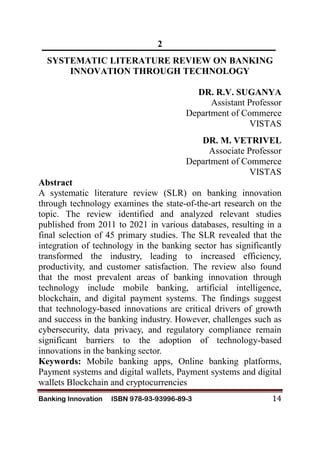 Banking Innovation ISBN 978-93-93996-89-3 14
2
SYSTEMATIC LITERATURE REVIEW ON BANKING
INNOVATION THROUGH TECHNOLOGY
DR. R.V. SUGANYA
Assistant Professor
Department of Commerce
VISTAS
DR. M. VETRIVEL
Associate Professor
Department of Commerce
VISTAS
Abstract
A systematic literature review (SLR) on banking innovation
through technology examines the state-of-the-art research on the
topic. The review identified and analyzed relevant studies
published from 2011 to 2021 in various databases, resulting in a
final selection of 45 primary studies. The SLR revealed that the
integration of technology in the banking sector has significantly
transformed the industry, leading to increased efficiency,
productivity, and customer satisfaction. The review also found
that the most prevalent areas of banking innovation through
technology include mobile banking, artificial intelligence,
blockchain, and digital payment systems. The findings suggest
that technology-based innovations are critical drivers of growth
and success in the banking industry. However, challenges such as
cybersecurity, data privacy, and regulatory compliance remain
significant barriers to the adoption of technology-based
innovations in the banking sector.
Keywords: Mobile banking apps, Online banking platforms,
Payment systems and digital wallets, Payment systems and digital
wallets Blockchain and cryptocurrencies
 