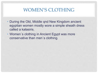 WOMEN’S CLOTHING
• During the Old, Middle qnd New Kingdom ancient
egyptian women mostly wore a simple sheath dress
called a kalasiris.
• Women´s clothing in Ancient Egypt was more
conservative than men´s clothing.
 