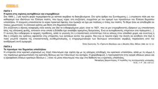 ΘΕΜΑ 1
ΠΗΓΗ 1
Η κρίση στις σχέσεις αυτοχθόνων και ετεροχθόνων
Στα 1844 (...) για πρώτη φορά περιγράφονται με κάποια ακρίβεια τα διακυβευόμενα. Στο τρίτο άρθρο του Συντάγματος (...) επρόκειτο πάλι για τον
καθορισμό των ιδιοτήτων του Έλληνα πολίτη, που όμως τώρα, στη συζήτηση, συγχεόταν με τον ορισμό των προσόντων του Έλληνα δημοσίου
υπαλλήλου. Η σύγχυση υπαινίσσεται το κύριο πρακτικό όφελος που έμοιαζε να έχει για πολλούς ο τίτλος του πολίτη. Το θέμα ήταν να αποδειχθεί σε
ποιους χρωστούσε το ελληνικό κράτος μια θέση στη δημοσιοϋπαλληλία.
Στη συζήτηση ο άξονας αναφοράς είναι κοινός για όλα τα ενδιαφερόμενα μέρη: είναι το 1821, που οι μεν ετεροχθονιστές εξαίρουν ως επανάσταση
όλης της ελληνικής φυλής, απέναντι στην οποία η Ελλάδα έχει αναλάβει ορισμένες δεσμεύσεις. Ενώ οι αυτοχθονιστές επιμένουν στα πράγματα (...).
Γι’ αυτούς δεν ενδιέφεραν οι αρχικές προθέσεις, αλλά το γεγονός ότι η επανάσταση εντοπίστηκε έτσι κι αλλιώς στον ελλαδικό χώρο, και συνεπώς η
ίδια η ύπαρξη του κράτους οφειλόταν στις υπηρεσίες των κατοίκων αυτού του χώρου. Και ενώ οι πρώτοι είχαν την άνεση να κινηθούν στα λίγο ή
πολύ γνωστά πλαίσια της επαναστατικής συνθηματολογίας, η επιχειρηματολογία των δεύτερων αποτελούσε ακριβώς παρέκκλιση από την
αναδρομική αυτή ομοψυχία.
Έλλη Σκοπετέα, Το «Πρότυπο Βασίλειο» και η Μεγάλη Ιδέα, Αθήνα 1988, σσ. 51-52.
ΠΗΓΗ 2
Το προνόμιο του δημοσίου υπαλλήλου
Η υπηρεσία στον κρατικό μηχανισμό ως πηγή πλουτισμού είχε σχέση όχι με τις γλίσχρες αποδοχές του κρατικού υπαλλήλου, αλλά με τη νόμιμη ή
την παράνομη χρησιμοποίηση της κρατικής θέσεως για τον πλουτισμό του κατόχου. Η φοροδιαφυγή, η προτεραιότητα στην αγορά εθνικών γαιών και
η εξασφάλιση άτοκων κρατικών δανείων (...) ήταν τα μέσα πλουτισμού που είχε στη διάθεσή του ο κρατικός υπάλληλος.
Νικηφόρος Διαμαντούρος, Η περίοδος της συνταγματικής μοναρχίας,
Ι.Ε.Ε., τ. ΙΓ΄, σσ. 110-111.
 